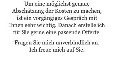 Um eine möglichst genaue Abschätzung der Kosten zu machen, ist ein vorgängiges Gespräch mit Ihnen sehr wichtig. Danach erstelle ich für Sie gerne eine passende Offerte. Fragen Sie mich unverbindlich an. Ich freue mich auf Sie.